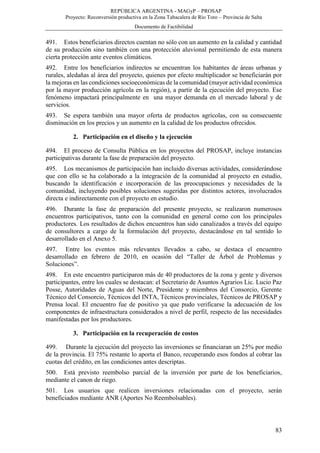 REPÚBLICA ARGENTINA - MAGyP – PROSAP
Proyecto: Reconversión productiva en la Zona Tabacalera de Río Toro – Provincia de Salta
Documento de Factibilidad
83
491. Estos beneficiarios directos cuentan no sólo con un aumento en la calidad y cantidad
de su producción sino también con una protección aluvional permitiendo de esta manera
cierta protección ante eventos climáticos.
492. Entre los beneficiarios indirectos se encuentran los habitantes de áreas urbanas y
rurales, aledañas al área del proyecto, quienes por efecto multiplicador se beneficiarán por
la mejoras en las condiciones socioeconómicas de la comunidad (mayor actividad económica
por la mayor producción agrícola en la región), a partir de la ejecución del proyecto. Ese
fenómeno impactará principalmente en una mayor demanda en el mercado laboral y de
servicios.
493. Se espera también una mayor oferta de productos agrícolas, con su consecuente
disminución en los precios y un aumento en la calidad de los productos ofrecidos.
2. Participación en el diseño y la ejecución
494. El proceso de Consulta Pública en los proyectos del PROSAP, incluye instancias
participativas durante la fase de preparación del proyecto.
495. Los mecanismos de participación han incluido diversas actividades, considerándose
que con ello se ha colaborado a la integración de la comunidad al proyecto en estudio,
buscando la identificación e incorporación de las preocupaciones y necesidades de la
comunidad, incluyendo posibles soluciones sugeridas por distintos actores, involucrados
directa e indirectamente con el proyecto en estudio.
496. Durante la fase de preparación del presente proyecto, se realizaron numerosos
encuentros participativos, tanto con la comunidad en general como con los principales
productores. Los resultados de dichos encuentros han sido canalizados a través del equipo
de consultores a cargo de la formulación del proyecto, destacándose en tal sentido lo
desarrollado en el Anexo 5.
497. Entre los eventos más relevantes llevados a cabo, se destaca el encuentro
desarrollado en febrero de 2010, en ocasión del “Taller de Árbol de Problemas y
Soluciones”.
498. En este encuentro participaron más de 40 productores de la zona y gente y diversos
participantes, entre los cuales se destacan: el Secretario de Asuntos Agrarios Lic. Lucio Paz
Posse, Autoridades de Aguas del Norte, Presidente y miembros del Consorcio, Gerente
Técnico del Consorcio, Técnicos del INTA, Técnicos provinciales, Técnicos de PROSAP y
Prensa local. El encuentro fue de positivo ya que pudo verificarse la adecuación de los
componentes de infraestructura considerados a nivel de perfil, respecto de las necesidades
manifestadas por los productores.
3. Participación en la recuperación de costos
499. Durante la ejecución del proyecto las inversiones se financiaran un 25% por medio
de la provincia. El 75% restante lo aporta el Banco, recuperando esos fondos al cobrar las
cuotas del crédito, en las condiciones antes descriptas.
500. Está previsto reembolso parcial de la inversión por parte de los beneficiarios,
mediante el canon de riego.
501. Los usuarios que realicen inversiones relacionadas con el proyecto, serán
beneficiados mediante ANR (Aportes No Reembolsables).
 