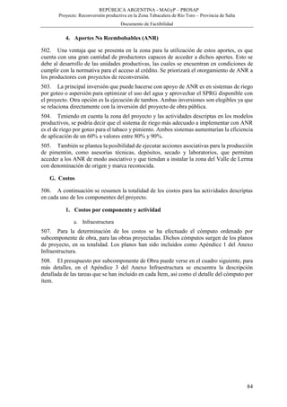 REPÚBLICA ARGENTINA - MAGyP – PROSAP
Proyecto: Reconversión productiva en la Zona Tabacalera de Río Toro – Provincia de Salta
Documento de Factibilidad
84
4. Aportes No Reembolsables (ANR)
502. Una ventaja que se presenta en la zona para la utilización de estos aportes, es que
cuenta con una gran cantidad de productores capaces de acceder a dichos aportes. Esto se
debe al desarrollo de las unidades productivas, las cuales se encuentran en condiciones de
cumplir con la normativa para el acceso al crédito. Se priorizará el otorgamiento de ANR a
los productores con proyectos de reconversión.
503. La principal inversión que puede hacerse con apoyo de ANR es en sistemas de riego
por goteo o aspersión para optimizar el uso del agua y aprovechar el SPRG disponible con
el proyecto. Otra opción es la ejecución de tambos. Ambas inversiones son elegibles ya que
se relaciona directamente con la inversión del proyecto de obra pública.
504. Teniendo en cuenta la zona del proyecto y las actividades descriptas en los modelos
productivos, se podría decir que el sistema de riego más adecuado a implementar con ANR
es el de riego por goteo para el tabaco y pimiento. Ambos sistemas aumentarían la eficiencia
de aplicación de un 60% a valores entre 80% y 90%.
505. También se plantea la posibilidad de ejecutar acciones asociativas para la producción
de pimentón, como asesorías técnicas, depósitos, secado y laboratorios, que permitan
acceder a los ANR de modo asociativo y que tiendan a instalar la zona del Valle de Lerma
con denominación de origen y marca reconocida.
G. Costos
506. A continuación se resumen la totalidad de los costos para las actividades descriptas
en cada uno de los componentes del proyecto.
1. Costos por componente y actividad
a. Infraestructura
507. Para la determinación de los costos se ha efectuado el cómputo ordenado por
subcomponente de obra, para las obras proyectadas. Dichos cómputos surgen de los planos
de proyecto, en su totalidad. Los planos han sido incluidos como Apéndice 1 del Anexo
Infraestructura.
508. El presupuesto por subcomponente de Obra puede verse en el cuadro siguiente, para
más detalles, en el Apéndice 3 del Anexo Infraestructura se encuentra la descripción
detallada de las tareas que se han incluido en cada Ítem, así como el detalle del cómputo por
ítem.
 