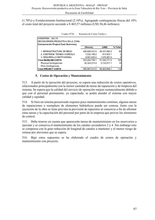 REPÚBLICA ARGENTINA - MAGyP – PROSAP
Proyecto: Reconversión productiva en la Zona Tabacalera de Río Toro – Provincia de Salta
Documento de Factibilidad
87
(1.78%) y Fortalecimiento Institucional (2.10%). Agregando contingencias físicas del 10%
el costo total del proyecto asciende a $ 465,57 millones (U$S 56,46 millones).
Cuadro Nº26. Resumen de Costos Totales s
5. Costos de Operación y Mantenimiento
513. A partir de la ejecución del proyecto, se espera una reducción de costos operativos,
relacionados principalmente con la menor cantidad de tareas de reparación y de limpieza del
sistema. Se espera que la calidad del servicio de operación mejore sustancialmente debido a
que con el personal permanente, ya capacitado, se podrá atender el sistema con mayor
calidad y equidad.
514. Si bien un sistema presurizado requiere poco mantenimiento continuo, algunas tareas
de reparaciones o reemplazo de elementos hidráulicos puede ser costosa. Junto con la
ejecución de la obra se tiene prevista la provisión de repuestos al consorcio a fin de afrontar
estas tareas y la capacitación del personal por parte de la empresa que provee los elementos
de control.
515. Debe tenerse en cuenta que aparecerán tareas de mantenimiento en los reservorios a
ejecutar y se conserva el mantenimiento de los canales secundarios 2 y 4. Sin embargo esto
se compensa con la gran reducción de longitud de canales a mantener y el menor riesgo de
roturas por aluviones que se espera.
516. Bajo estos supuestos se ha elaborado el cuadro de costos de operación y
mantenimiento con proyecto.
ARGENTINA - SALTA
RECONVERSIÓN PRODUCTIVA EN LA ZONA TABACALERA DERÍO TORO
Components Project Cost Summary
(Pesos) (US$) % Total
1. INFRAESTRUCTURA DERIEGO 406,808,910.9 49,337,680.5 96
2. ASISTENCIA TECNICA AGRICOLA 7,532,198.2 913,503.1 2
3. DESARROLLO INSTITUCIONAL 8,901,630.0 1,079,587.4 2
Total BASELINECOSTS 423,242,739.1 51,330,771.0 100
Physical Contingencies 42,324,273.9 5,133,077.1 10
Price Contingencies - - -
Total PROJECT COSTS 465,567,013.0 56,463,848.1 110
 