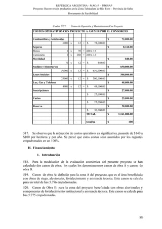 REPÚBLICA ARGENTINA - MAGyP – PROSAP
Proyecto: Reconversión productiva en la Zona Tabacalera de Río Toro – Provincia de Salta
Documento de Factibilidad
88
Cuadro Nº27. Costos de Operación y Mantenimiento Con Proyecto
517. Se observa que la reducción de costos operativos es significativa, pasando de $140 a
$100 por hectárea y por año. Se prevé que estos costos sean asumidos por los regantes
empadronados en un 100%.
H. Financiamiento
1. Introducción
518. Para la modelación de la evaluación económica del presente proyecto se han
calculado dos canon de obra; los cuales los denominaremos canon de obra A y canon de
obra B.
519. Canon de obra A: definido para la zona A del proyecto, que es el área beneficiada
con obras de riego, aluvionales, fortalecimiento y asistencia técnica. Este canon se calcula
para un total de has 5.796 empadronadas.
520. Canon de Obra B: para la zona del proyecto beneficiada con obras aluvionales y
componentes de fortalecimiento institucional y asistencia técnica. Este canon se calcula para
has 5.775 empadronadas.
COSTOS OPERATIVOS CON PROYECTO A ASUMIR POR EL CONSORCIO
Combustibles y lubricantes 72,000.00$
6000 x 12 = 72,000.00$
Seguros 8,160.00$
Motos 6 x 70 = 420 x 12
Camioneta 1 x 260 = 260 x 12
Movilidad 840.00$
70 x 12 = 840.00$
Sueldos y Honorarios 650,000.00$
50000 x 13 = 650,000.00$
Leyes Sociales 300,000.00$
25000 x 12 = 300,000.00$
Luz, Gas y Telefono 48,000.00$
4000 x 12 = 48,000.00$
Suscripciones 27,000.00$
27,000.00$
Varios 25,000.00$
25,000.00$
Reserva 30,000.00$
30,000.00$
TOTAL 1,161,000.00$
total/ha 100$
 