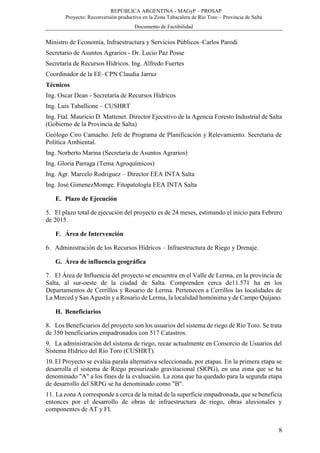 REPÚBLICA ARGENTINA - MAGyP – PROSAP
Proyecto: Reconversión productiva en la Zona Tabacalera de Río Toro – Provincia de Salta
Documento de Factibilidad
8
Ministro de Economía, Infraestructura y Servicios Públicos–Carlos Parodi
Secretario de Asuntos Agrarios - Dr. Lucio Paz Posse
Secretaría de Recursos Hídricos. Ing. Alfredo Fuertes
Coordinador de la EE–CPN Claudia Jarruz
Técnicos
Ing. Oscar Dean - Secretaría de Recursos Hídricos
Ing. Luis Taballione – CUSHRT
Ing. Ftal. Mauricio D. Mattenet. Director Ejecutivo de la Agencia Foresto Industrial de Salta
(Gobierno de la Provincia de Salta)
Geólogo Ciro Camacho. Jefe de Programa de Planificación y Relevamiento. Secretaria de
Política Ambiental.
Ing. Norberto Marina (Secretaría de Asuntos Agrarios)
Ing. Gloria Parraga (Tema Agroquímicos)
Ing. Agr. Marcelo Rodriguez – Director EEA INTA Salta
Ing. José GimenezMomge. Fitopatología EEA INTA Salta
E. Plazo de Ejecución
5. El plazo total de ejecución del proyecto es de 24 meses, estimando el inicio para Febrero
de 2015.
F. Área de Intervención
6. Administración de los Recursos Hídricos – Infraestructura de Riego y Drenaje.
G. Área de influencia geográfica
7. El Área de Influencia del proyecto se encuentra en el Valle de Lerma, en la provincia de
Salta, al sur-oeste de la ciudad de Salta. Comprenden cerca de11.571 ha en los
Departamentos de Cerrillos y Rosario de Lerma. Pertenecen a Cerrillos las localidades de
La Merced y San Agustín y a Rosario de Lerma, la localidad homónima y de Campo Quijano.
H. Beneficiarios
8. Los Beneficiarios del proyecto son los usuarios del sistema de riego de Río Toro. Se trata
de 350 beneficiarios empadronados con 517 Catastros.
9. La administración del sistema de riego, recae actualmente en Consorcio de Usuarios del
Sistema Hídrico del Río Toro (CUSHRT).
10. El Proyecto se evalúa parala alternativa seleccionada, por etapas. En la primera etapa se
desarrolla el sistema de Riego presurizado gravitacional (SRPG), en una zona que se ha
denominado "A" a los fines de la evaluación. La zona que ha quedado para la segunda etapa
de desarrollo del SRPG se ha denominado como "B".
11. La zona A corresponde a cerca de la mitad de la superficie empadronada, que se beneficia
entonces por el desarrollo de obras de infraestructura de riego, obras aluvionales y
componentes de AT y FI.
 