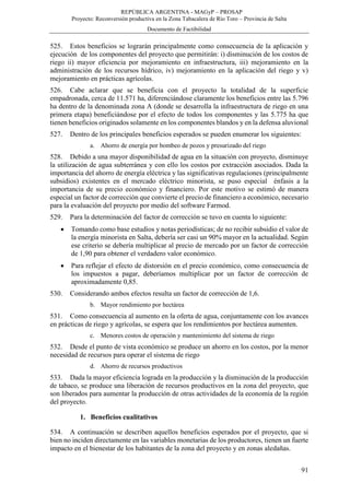 REPÚBLICA ARGENTINA - MAGyP – PROSAP
Proyecto: Reconversión productiva en la Zona Tabacalera de Río Toro – Provincia de Salta
Documento de Factibilidad
91
525. Estos beneficios se lograrán principalmente como consecuencia de la aplicación y
ejecución de los componentes del proyecto que permitirán: i) disminución de los costos de
riego ii) mayor eficiencia por mejoramiento en infraestructura, iii) mejoramiento en la
administración de los recursos hídrico, iv) mejoramiento en la aplicación del riego y v)
mejoramiento en prácticas agrícolas.
526. Cabe aclarar que se beneficia con el proyecto la totalidad de la superficie
empadronada, cerca de 11.571 ha, diferenciándose claramente los beneficios entre las 5.796
ha dentro de la denominada zona A (donde se desarrolla la infraestructura de riego en una
primera etapa) beneficiándose por el efecto de todos los componentes y las 5.775 ha que
tienen beneficios originados solamente en los componentes blandos y en la defensa aluvional
527. Dentro de los principales beneficios esperados se pueden enumerar los siguientes:
a. Ahorro de energía por bombeo de pozos y presurizado del riego
528. Debido a una mayor disponibilidad de agua en la situación con proyecto, disminuye
la utilización de agua subterránea y con ello los costos por extracción asociados. Dada la
importancia del ahorro de energía eléctrica y las significativas regulaciones (principalmente
subsidios) existentes en el mercado eléctrico minorista, se puso especial énfasis a la
importancia de su precio económico y financiero. Por este motivo se estimó de manera
especial un factor de corrección que convierte el precio de financiero a económico, necesario
para la evaluación del proyecto por medio del software Farmod.
529. Para la determinación del factor de corrección se tuvo en cuenta lo siguiente:
 Tomando como base estudios y notas periodísticas; de no recibir subsidio el valor de
la energía minorista en Salta, debería ser casi un 90% mayor en la actualidad. Según
ese criterio se debería multiplicar al precio de mercado por un factor de corrección
de 1,90 para obtener el verdadero valor económico.
 Para reflejar el efecto de distorsión en el precio económico, como consecuencia de
los impuestos a pagar, deberíamos multiplicar por un factor de corrección de
aproximadamente 0,85.
530. Considerando ambos efectos resulta un factor de corrección de 1,6.
b. Mayor rendimiento por hectárea
531. Como consecuencia al aumento en la oferta de agua, conjuntamente con los avances
en prácticas de riego y agrícolas, se espera que los rendimientos por hectárea aumenten.
c. Menores costos de operación y mantenimiento del sistema de riego
532. Desde el punto de vista económico se produce un ahorro en los costos, por la menor
necesidad de recursos para operar el sistema de riego
d. Ahorro de recursos productivos
533. Dada la mayor eficiencia lograda en la producción y la disminución de la producción
de tabaco, se produce una liberación de recursos productivos en la zona del proyecto, que
son liberados para aumentar la producción de otras actividades de la economía de la región
del proyecto.
1. Beneficios cualitativos
534. A continuación se describen aquellos beneficios esperados por el proyecto, que si
bien no inciden directamente en las variables monetarias de los productores, tienen un fuerte
impacto en el bienestar de los habitantes de la zona del proyecto y en zonas aledañas.
 