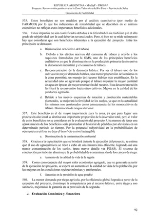REPÚBLICA ARGENTINA - MAGyP – PROSAP
Proyecto: Reconversión productiva en la Zona Tabacalera de Río Toro – Provincia de Salta
Documento de Factibilidad
92
535. Estos beneficios no son medidos por el análisis cuantitativo (por medio de
FARMOD) por lo que los indicadores de rentabilidad que se describen en el análisis
económico no reflejan estos importantes beneficios adicionales.
536. Estos impactos no son cuantificados debidos a la dificultad en su medición y/o el alto
grado de subjetividad con la cual deberían ser analizados. Pero, si bien no se mide su impacto
hay que considerar que son beneficios inherentes a la ejecución del proyecto. Entre los
principales se destacan:
a. Disminución del cultivo del tabaco
b. Debido a los efectos nocivos del consumo de tabaco y acorde a los
requisitos formulados por la OMS, uno de los principales beneficios
cualitativos es que la disminución en la producción primaria desincentiva
la elaboración industrial y el consumo de tabaco.
c. Desconcentración de la demanda hídrica: Por ser el tabaco uno de los
cultivo con mayor demanda hídrica, una menor proporción de la misma en
la zona permitirá, un manejo del recurso hídrico más estabilizado. En la
actualidad esto ve agravado porque el tabaco requiere la mayor cantidad
de agua en épocas de mayor restricción del recurso. Esta desconcentración
facilitará la reconversión hacia otros cultivos. Mejora en la calidad de los
productos agrícolas
d. Debido a los nuevos esquemas de rotación y producción sustentables
planteados, se mejorará la fertilidad de los suelos, ya que en la actualidad
los mismos son erosionados como consecuencia de los monocultivos de
tabaco. Disminución de riesgos aluvional
537. Este beneficio es el de mayor importancia para la zona, ya que para lograr una
protección aluvional se destina una importante proporción de la inversión total, pero el valor
de estos beneficios no se consideran en la evaluación del proyecto. Una manera de tener una
aproximación de los beneficios sería promediar el historial de pérdidas por aluviones en un
determinado período de tiempo. Por la potencial subjetividad en la probabilidades de
ocurrencia a utilizar se deja el beneficio a nivel intangible
e. Disminución de la contaminación ambiental
538. Gracias a la capacitación que se brindará durante la ejecución del proyecto, se estima
que el uso de agroquímicos se lleve a cabo de una manera más eficiente, logrando así una
menor contaminación de los suelos. (para mayor detalle ver PGAS). El sistema de
conducción por tuberías disminuye la probabilidad de contaminación de los cauces de riego.
e. Aumento de la calidad de vida de la región
539. Como consecuencia del mayor valor económico agregado, que se generaría a partir
de la ejecución del proyecto, se espera un aumento en la calidad de vida de la población, por
las mejores en las condiciones socioeconómicas y ambientales.
f. Garantías en la provisión de agua potable
540. La menor demanda por riego agrícola, por la eficiencia global lograda a partir de la
ejecución del proyecto, disminuye la competencia por el recurso hídrico, entre riego y uso
sanitario, mejorando la garantía en la provisión de la segunda.
J. Evaluación Económica y Financiera
 