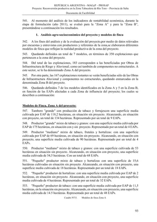 REPÚBLICA ARGENTINA - MAGyP – PROSAP
Proyecto: Reconversión productiva en la Zona Tabacalera de Río Toro – Provincia de Salta
Documento de Factibilidad
93
541. Al momento del análisis de los indicadores de rentabilidad económica, durante la
etapa de formulación (año 2011), se evaluó para la “Zona A” y para la “Zona B”,
presentándose a continuación los resultados.
1. Análisis agro-socioeconómico del proyecto y modelos de finca
542. A los fines del análisis y de la evaluación del proyecto,por medio de datos relevados
por encuestas y entrevistas con productores y referentes de la zona,se elaboraron diferentes
modelos de finca que reflejan la realidad productiva de la zona del proyecto.
543. Quedando definidos un total de 7 modelos, en términos de 350 explotaciones que
pertenecen a la zona del proyecto.
544. Del total de las explotaciones, 183 corresponden a las beneficiadas por Obras de
Infraestructura de Riego y Aluvional; como así también de componentes no estructurales. A
este sector, se lo ha denominado Zona A del proyecto.
545. Por otra parte, las 167 explotaciones restantes se verán beneficiadas sólo de las Obras
de Infraestructura Aluvional y componentes no estructurales, quedando enmarcadas en la
denominada Zona B del proyecto.
546. Quedando definidos 7 de los modelos identificados en la Zona A y 5 en la Zona B,
en función de las EAPs afectadas a cada Zona de influencia del proyecto; los cuales se
describen a continuación:
Modelos de Finca, Zona A del proyecto:
547. Tambero "grande" con producción de tabaco y forrajescon una superficie media
cultivada por EAP de 118,2 hectáreas, en situación sin proyecto. Alcanzando, en situación
con proyecto, un total de 134 hectáreas. Representado por un total de 9 EAPs.
548. Productor "grande" mixto de tabaco y granos: con una superficie media cultivada por
EAP de 175 hectáreas, en situación con y sin proyecto. Representado por un total de 4 EAPs.
549. Productor "mediano" mixto de tabaco, frutales y hortalizas: con una superficie
cultivada por EAP de 69 hectáreas, en situación sin proyecto. Alcanzando, en situación con
proyecto, una superficie media cultivada de 90 hectáreas. Representado por un total de 4
EAPs.
550. Productor "mediano" mixto de tabaco y granos: con una superficie cultivada de 53
hectáreas en situación sin proyecto. Alcanzando, en situación con proyecto, una superficie
media cultivada de 54,5 hectáreas. Con un total de 68 EAPs.
551. "Pequeño" productor mixto de tabaco y hortalizas con una superficie de 15,6
hectáreas cultivadas en situación sin proyecto. Alcanzando, en situación con proyecto, una
superficie media cultivada de 18 hectáreas. Representado por un total de 18 EAPs.
552. "Pequeño" productor de hortalizas: con una superficie media cultivada por EAP de 2
hectáreas, en situación sin proyecto. Alcanzando, en situación con proyecto, una superficie
media cultivada de 4 hectáreas. Representado por un total de 32 EAPs.
553. "Pequeño" productor de tabaco: con una superficie media cultivada por EAP de 11,5
hectáreas, en la situación sin proyecto. Alcanzando, en situación con proyecto, una superficie
media cultivada de 14.5 hectáreas. Representado por un total de 48 EAPs.
Cuadro Nº33. Modelos de finca Zona A
 