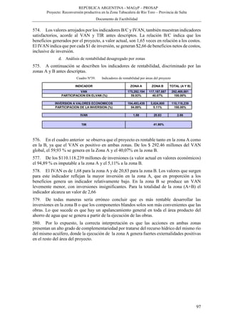 REPÚBLICA ARGENTINA - MAGyP – PROSAP
Proyecto: Reconversión productiva en la Zona Tabacalera de Río Toro – Provincia de Salta
Documento de Factibilidad
97
574. Los valores arrojados por los indicadores B/C y IVAN, también muestran indicadores
satisfactorios, acorde al VAN y TIR antes descriptos. La relación B/C indica que los
beneficios generados por el proyecto, a valor actual, son 1,65 veces en relación a los costos.
El IVAN indica que por cada $1 de inversión, se generan $2,66 de beneficios netos de costos,
inclusive de inversión.
d. Análisis de rentabilidad desagregado por zonas
575. A continuación se describen los indicadores de rentabilidad, discriminado por las
zonas A y B antes descriptas.
Cuadro Nº39. Indicadores de rentabilidad por áreas del proyecto
576. En el cuadro anterior se observa que el proyecto es rentable tanto en la zona A como
en la B, ya que el VAN es positivo en ambas zonas. De los $ 292.46 millones del VAN
global, el 59,93 % se genera en la Zona A y el 40,07% en la zona B.
577. De los $110.118.239 millones de inversiones (a valor actual en valores económicos)
el 94,89 % es imputable a la zona A y el 5,11% a la zona B.
578. El IVAN es de 1,68 para la zona A y de 20,83 para la zona B. Los valores que surgen
para este indicador reflejan la mayor inversión en la zona A, que en proporción a los
beneficios genera un indicador relativamente bajo. En la zona B se produce un VAN
levemente menor, con inversiones insignificantes. Para la totalidad de la zona (A+B) el
indicador alcanza un valor de 2,66
579. De todas maneras sería erróneo concluir que es más rentable desarrollar las
inversiones en la zona B o que los componentes blandos solos son más convenientes que las
obras. Lo que sucede es que hay un apalancamiento general en toda el área producto del
ahorro de agua que se genera a partir de la ejecución de las obras.
580. Por lo expuesto, la correcta interpretación es que las acciones en ambas zonas
presentan un alto grado de complementariedad por tratarse del recurso hídrico del mismo río
del mismo acuífero, donde la ejecución de la zona A genera fuertes externalidades positivas
en el resto del área del proyecto.
INDICADOR ZONA A ZONA B TOTAL (A Y B)
VAN 175,282,194 117,187,687 292,469,881
PARTICIPACION EN ELVAN (%) 59.93% 40.07% 100.00%
INVERSION A VALORES ECONOMICOS 104,493,439 5,624,800 110,118,239
PARTICIPACION DE LA INVERSION (%) 94.89% 5.11% 100.00%
IVAN 1.68 20.83 2.66
TIR 41.90%
 