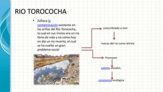 RIO TOROCOCHA
• Juliaca la
contaminación existente en
las orillas del Rio Torococha,
la cual en sus inicios era un rio
lleno de vida y no como hoy
en día un rio muerto, el cual
se ha vuelto un gran
problema social
costumbrado a vivir
riveras del rio como letrina
Promover
valores sociales,
,conciencia ecológica
