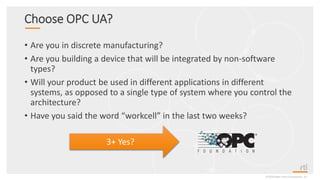 Choose OPC UA?
• Are you in discrete manufacturing?
• Are you building a device that will be integrated by non-software
types?
• Will your product be used in different applications in different
systems, as opposed to a single type of system where you control the
architecture?
• Have you said the word “workcell” in the last two weeks?
©2020 Real-Time Innovations, Inc.
3+ Yes?
 