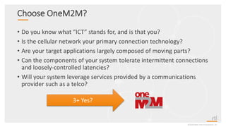 Choose OneM2M?
• Do you know what “ICT” stands for, and is that you?
• Is the cellular network your primary connection technology?
• Are your target applications largely composed of moving parts?
• Can the components of your system tolerate intermittent connections
and loosely-controlled latencies?
• Will your system leverage services provided by a communications
provider such as a telco?
©2020 Real-Time Innovations, Inc.
3+ Yes?
 