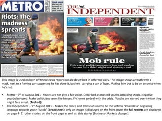 This image is used on both off these news report but are described in different ways. The image shows a youth with a
mask, next to a flaming car suggesting he has done it, but he’s carrying a can of lager. Making him out to be an arsonist when
he’s not.

•   Metro – 9th of August 2011- Youths are not give a fair voice. Described as masked youths attacking shops. Negative
    vocabulary used. Make politicians seem like heroes. Fly home to deal with the crisis. Youths are warned over twitter they
    might face arrest. (Tabloid)
•   The Independent – 9th August 2011 – Makes the Police and Politicians out to be the victims “Powerless” degrading
    language towards youth “Mob” (Broadsheet) only an image is displayed on the front cover the full reports are displayed
    on page 4- 7. other stories on the front page as well as this stories (Business- Markets plunge ).
 