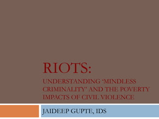 RIOTS:
UNDERSTANDING „MINDLESS
CRIMINALITY‟ AND THE POVERTY
IMPACTS OF CIVIL VIOLENCE

JAIDEEP GUPTE, IDS
 