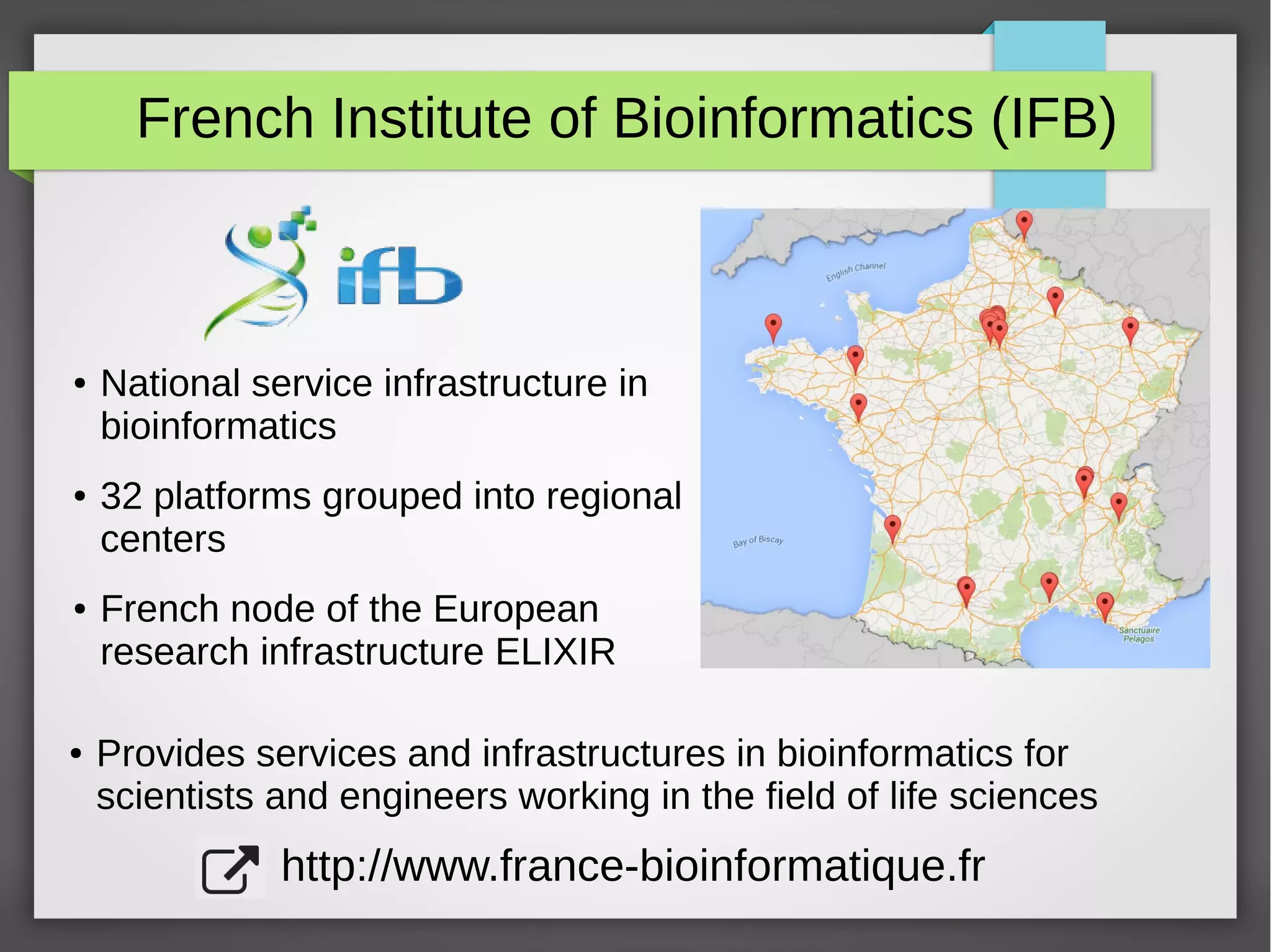 French Institute of Bioinformatics (IFB)
● National service infrastructure in
bioinformatics
● 32 platforms grouped into regional
centers
● French node of the European
research infrastructure ELIXIR
● Provides services and infrastructures in bioinformatics for
scientists and engineers working in the field of life sciences
http://www.france-bioinformatique.fr
 
