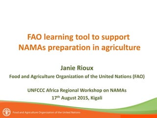 FAO learning tool to support
NAMAs preparation in agriculture
Janie Rioux
Food and Agriculture Organization of the United Nations (FAO)
UNFCCC Africa Regional Workshop on NAMAs
17th August 2015, Kigali
 