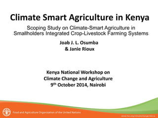 Climate Smart Agriculture in Kenya
Joab J. L. Osumba
& Janie Rioux
Scoping Study on Climate-Smart Agriculture in
Smallholders Integrated Crop-Livestock Farming Systems
Kenya National Workshop on
Climate Change and Agriculture
9th October 2014, Nairobi
 