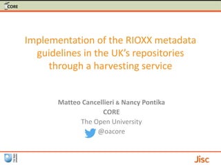 Implementation of the RIOXX metadata
guidelines in the UK’s repositories
through a harvesting service
Matteo Cancellieri & Nancy Pontika
CORE
The Open University
@oacore
 