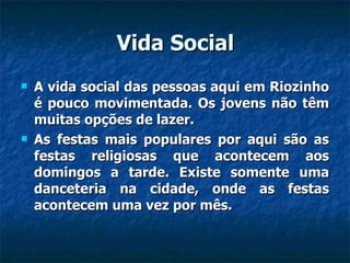 Vida Social A vida social das pessoas aqui em Riozinho é pouco movimentada. Os jovens não têm muitas opções de lazer. As festas mais populares por aqui são as festas religiosas que acontecem aos domingos a tarde. Existe somente uma danceteria na cidade, onde as festas acontecem uma vez por mês. 