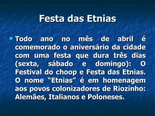 Festa das Etnias Todo ano no mês de abril é comemorado o aniversário da cidade com uma festa que dura três dias (sexta, sábado e domingo): O Festival do choop e Festa das Etnias. O nome “Etnias” é em homenagem aos povos colonizadores de Riozinho: Alemães, Italianos e Poloneses. 