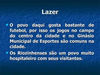Lazer O povo daqui gosta bastante de futebol, por isso os jogos no campo do centro da cidade e no Ginásio Municipal de Esportes são comuns na cidade. Os Riozinhenses são um povo muito hospitaleiro com seus visitantes. 
