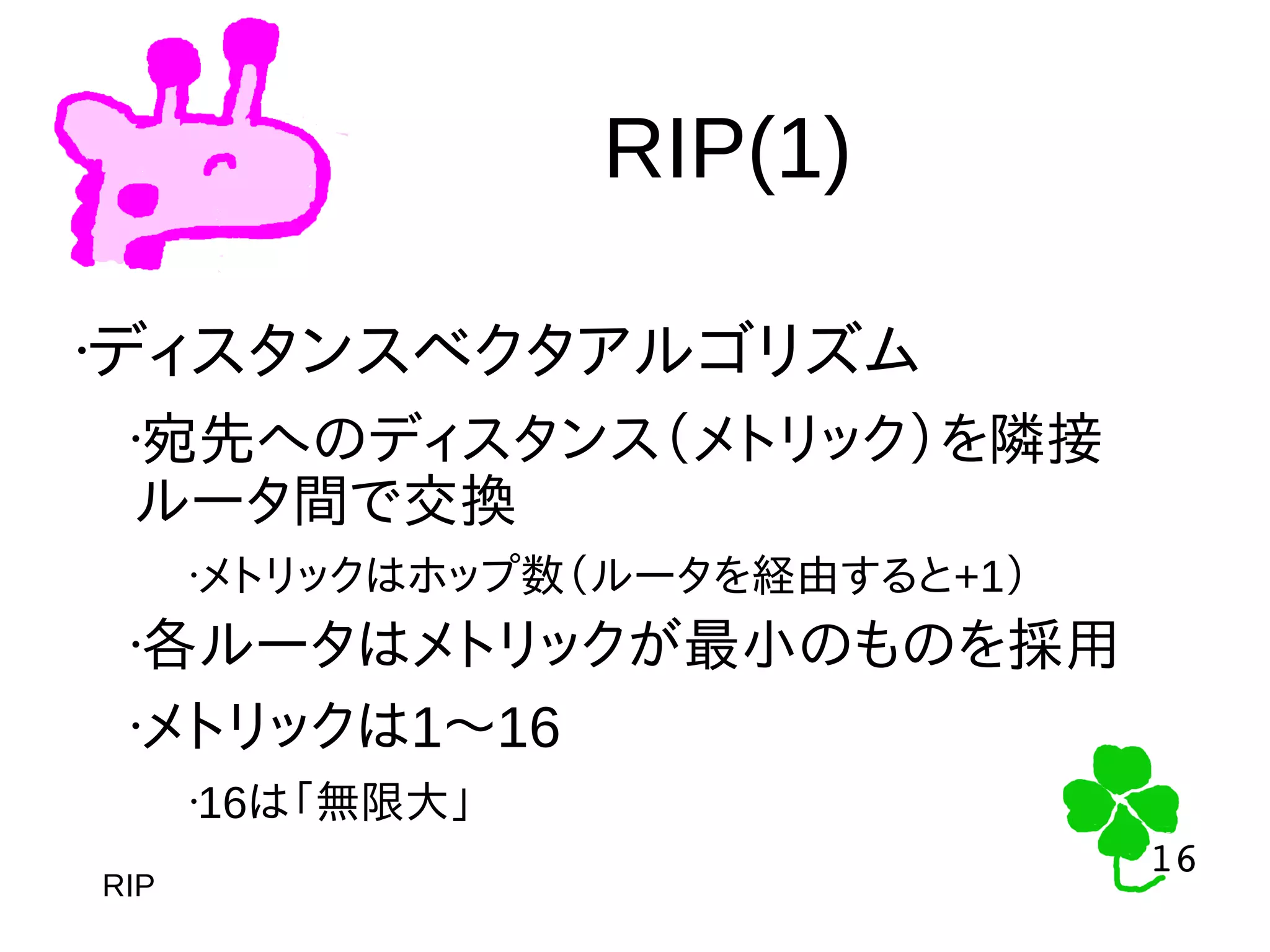 16
16
RIP(1)
RIP
•ディスタンスベクタアルゴリズム
•宛先へのディスタンス（メトリック）を隣接
ルータ間で交換
•メトリックはホップ数（ルータを経由すると+1）
•各ルータはメトリックが最小のものを採用
•メトリックは1〜16
•16は「無限大」
 