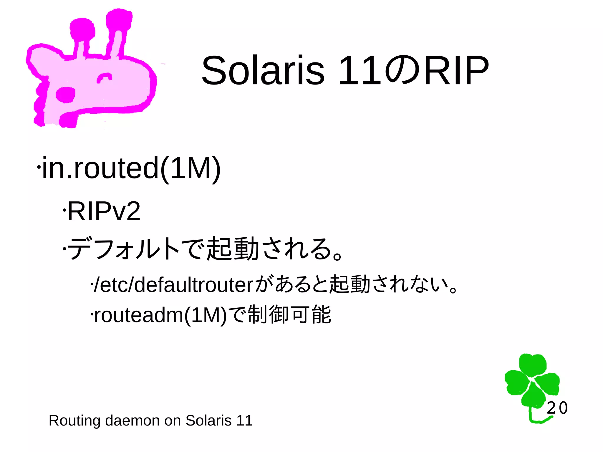 20
20
Solaris 11のRIP
Routing daemon on Solaris 11
•in.routed(1M)
•RIPv2
•デフォルトで起動される。
•/etc/defaultrouterがあると起動されない。
•routeadm(1M)で制御可能
 