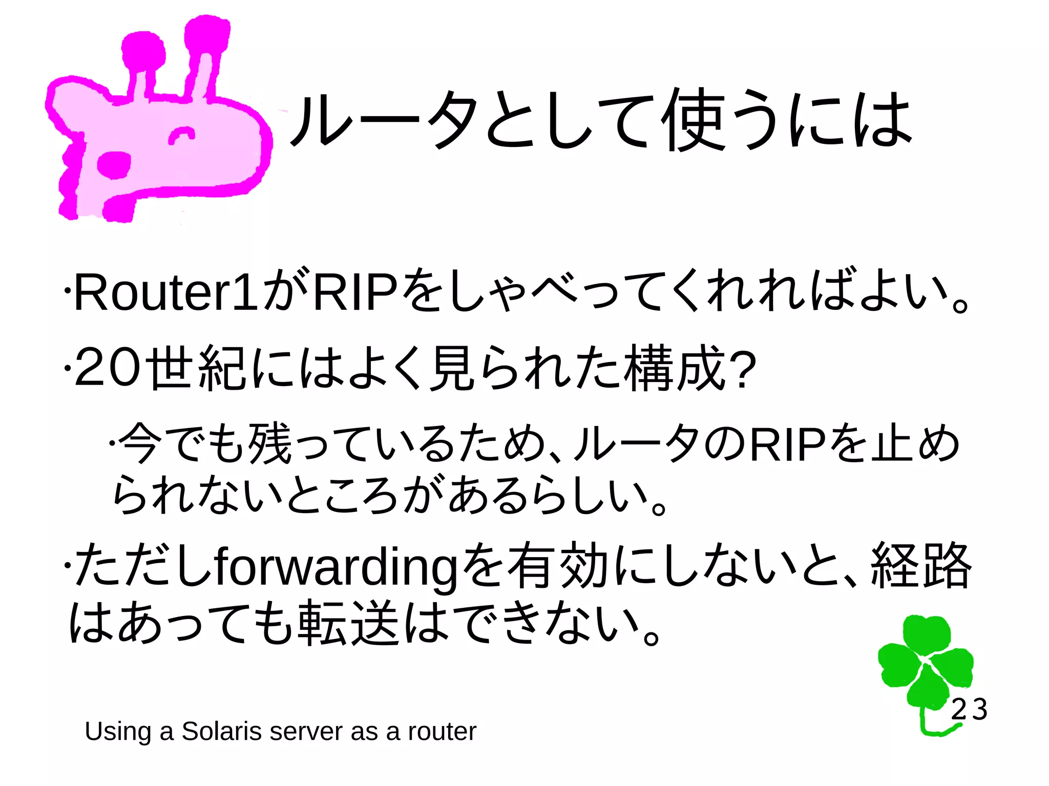 23
23
ルータとして使うには
•Router1がRIPをしゃべってくれればよい。
•２０世紀にはよく見られた構成?
•今でも残っているため、ルータのRIPを止め
られないところがあるらしい。
•ただしforwardingを有効にしないと、経路
はあっても転送はできない。
Using a Solaris server as a router
 