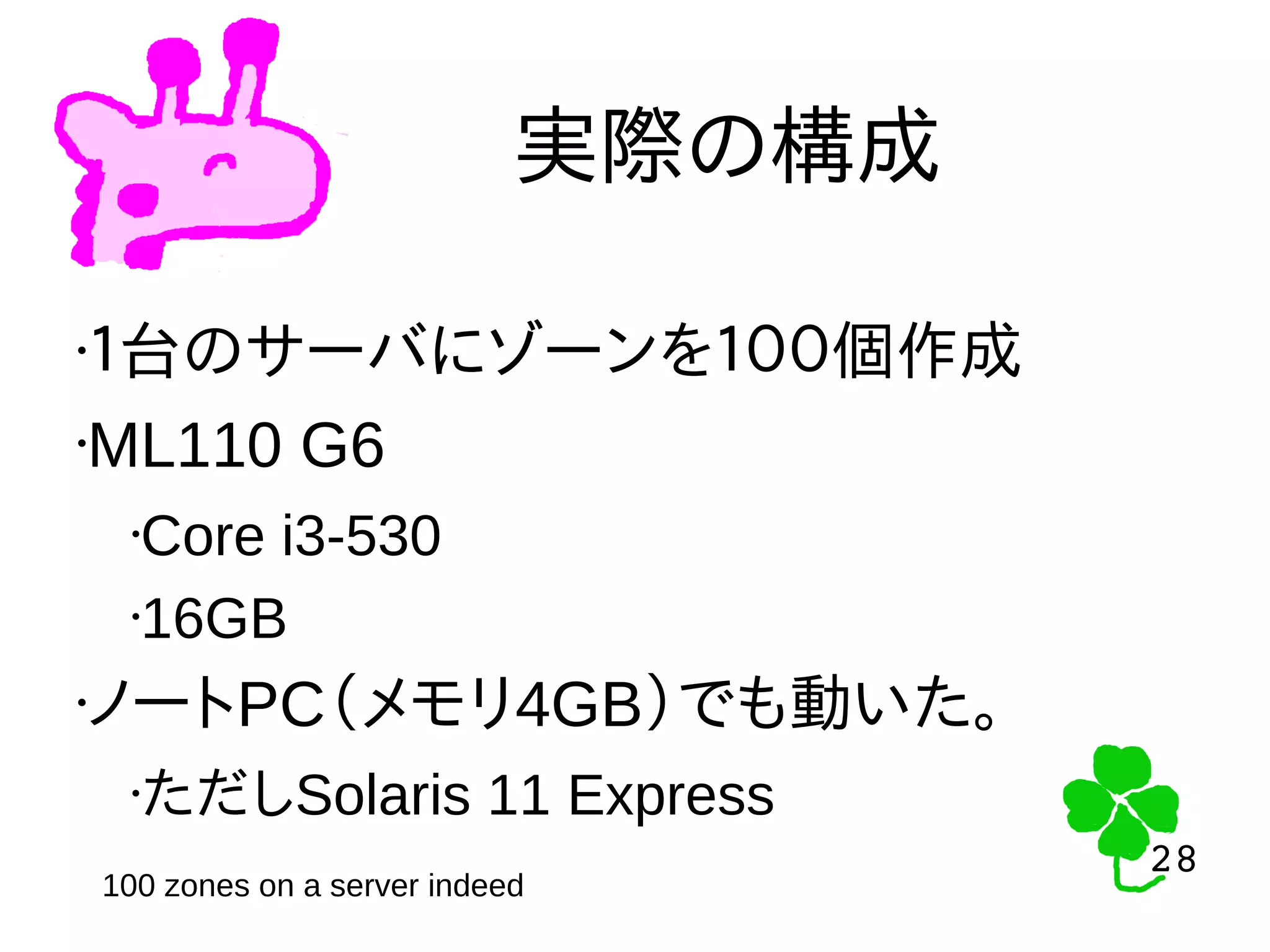28
28
実際の構成
•１台のサーバにゾーンを１００個作成
•ML110 G6
•Core i3-530
•16GB
•ノートPC（メモリ4GB）でも動いた。
•ただしSolaris 11 Express
100 zones on a server indeed
 