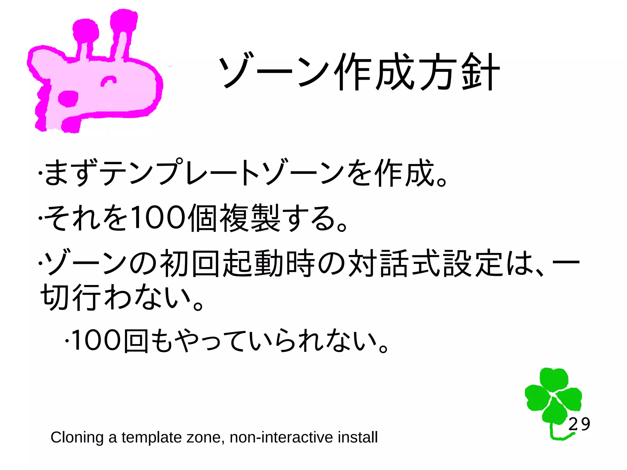 29
29
ゾーン作成方針
Cloning a template zone, non-interactive install
•まずテンプレートゾーンを作成。
•それを１００個複製する。
•ゾーンの初回起動時の対話式設定は、一
切行わない。
•１００回もやっていられない。
 