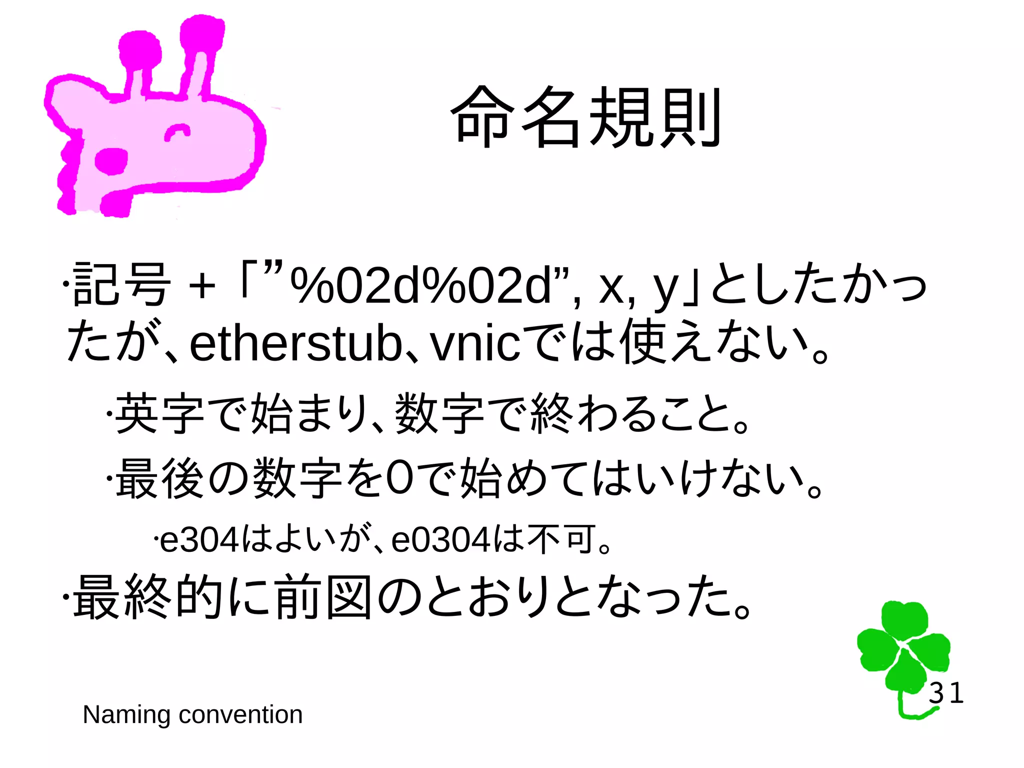 31
31
命名規則
Naming convention
•記号 + 「”%02d%02d”, x, y」としたかっ
たが、etherstub、vnicでは使えない。
•英字で始まり、数字で終わること。
•最後の数字を０で始めてはいけない。
•e304はよいが、e0304は不可。
•最終的に前図のとおりとなった。
 