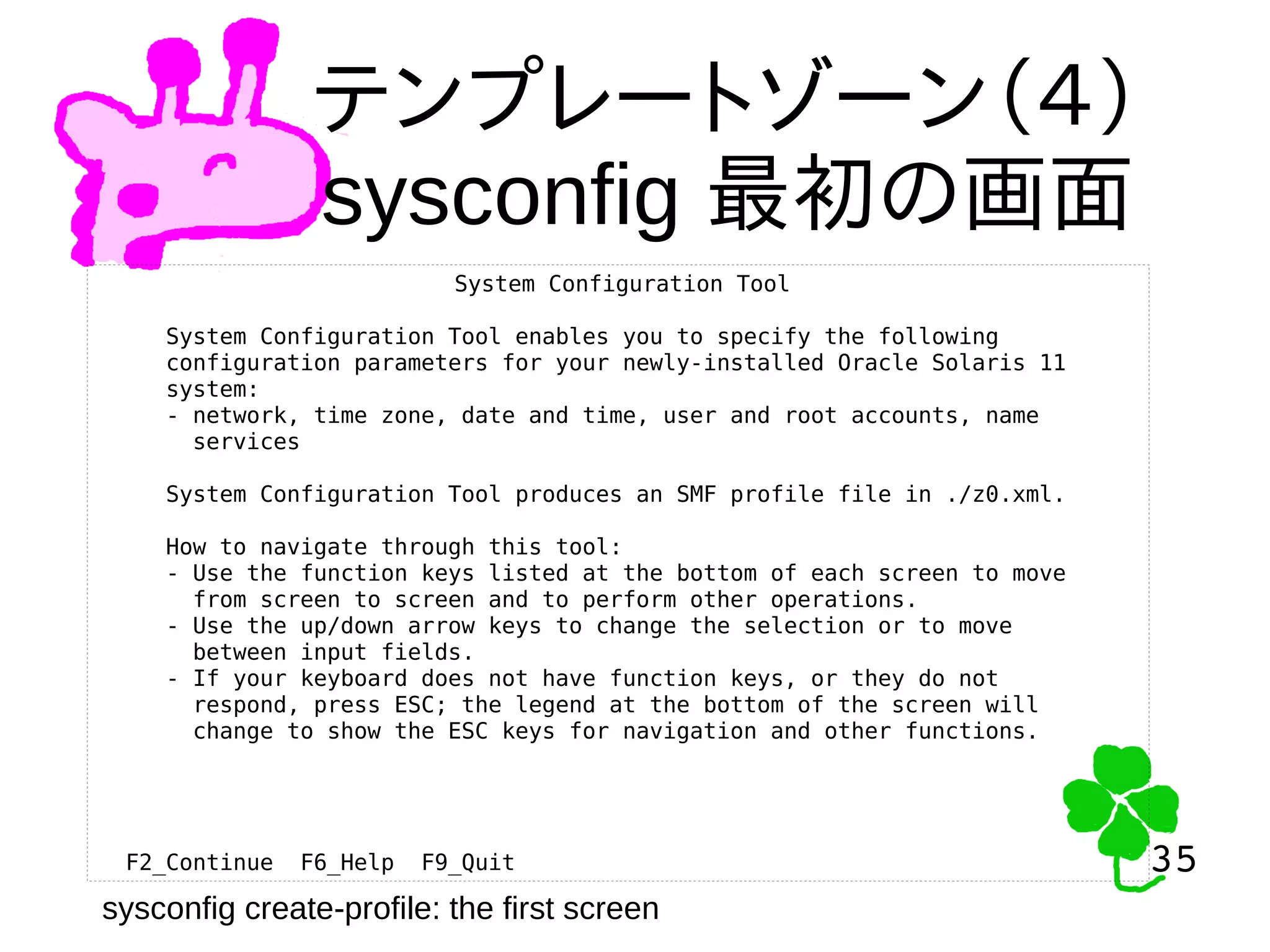 35
35
テンプレートゾーン（４）
sysconfig 最初の画面
System Configuration Tool
System Configuration Tool enables you to specify the following
configuration parameters for your newly-installed Oracle Solaris 11
system:
- network, time zone, date and time, user and root accounts, name
services
System Configuration Tool produces an SMF profile file in ./z0.xml.
How to navigate through this tool:
- Use the function keys listed at the bottom of each screen to move
from screen to screen and to perform other operations.
- Use the up/down arrow keys to change the selection or to move
between input fields.
- If your keyboard does not have function keys, or they do not
respond, press ESC; the legend at the bottom of the screen will
change to show the ESC keys for navigation and other functions.
F2_Continue F6_Help F9_Quit
sysconfig create-profile: the first screen
 