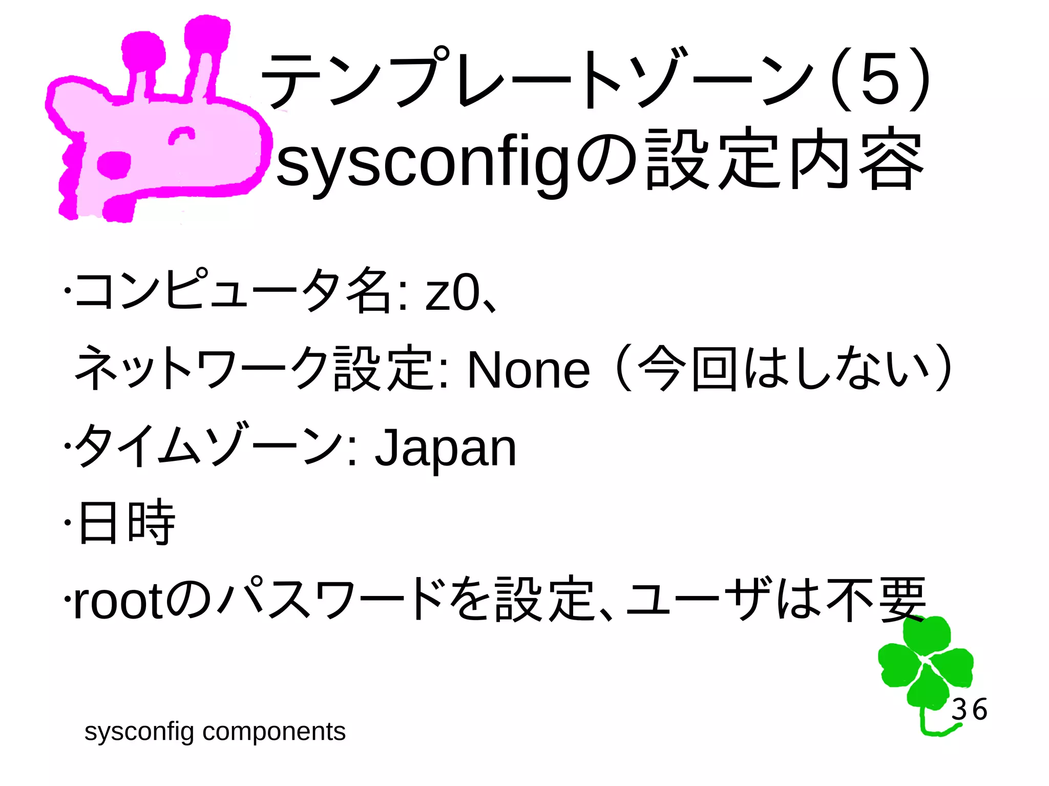 36
36
テンプレートゾーン（５）
sysconfigの設定内容
•コンピュータ名: z0、
ネットワーク設定: None （今回はしない）
•タイムゾーン: Japan
•日時
•rootのパスワードを設定、ユーザは不要
sysconfig components
 