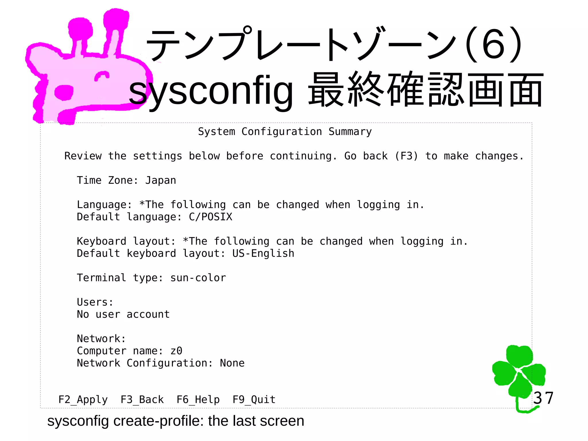 37
37
テンプレートゾーン（６）
sysconfig 最終確認画面
System Configuration Summary
Review the settings below before continuing. Go back (F3) to make changes.
Time Zone: Japan
Language: *The following can be changed when logging in.
Default language: C/POSIX
Keyboard layout: *The following can be changed when logging in.
Default keyboard layout: US-English
Terminal type: sun-color
Users:
No user account
Network:
Computer name: z0
Network Configuration: None
F2_Apply F3_Back F6_Help F9_Quit
sysconfig create-profile: the last screen
 