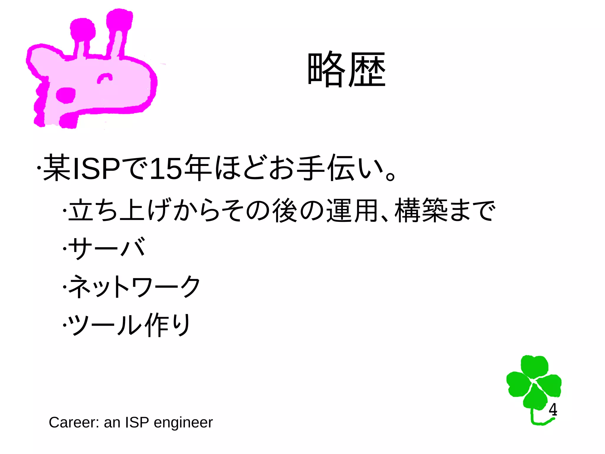4
4
略歴
•某ISPで15年ほどお手伝い。
•立ち上げからその後の運用、構築まで
•サーバ
•ネットワーク
•ツール作り
Career: an ISP engineer
 