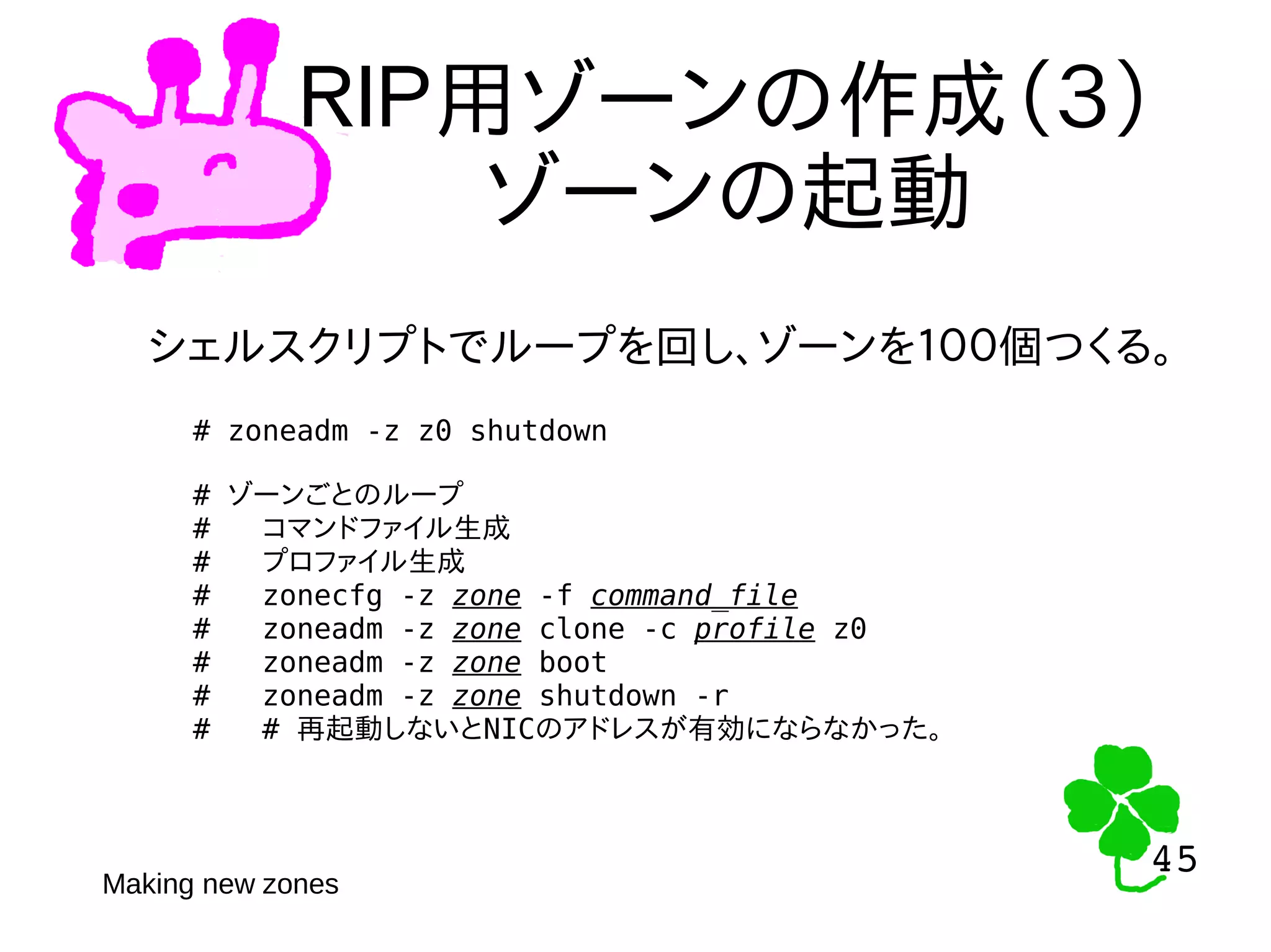 45
45
ＲＩＰ用ゾーンの作成（３）
ゾーンの起動
シェルスクリプトでループを回し、ゾーンを１００個つくる。
# zoneadm -z z0 shutdown
# ゾーンごとのループ
# コマンドファイル生成
# プロファイル生成
# zonecfg -z zone -f command_file
# zoneadm -z zone clone -c profile z0
# zoneadm -z zone boot
# zoneadm -z zone shutdown -r
# # 再起動しないとNICのアドレスが有効にならなかった。
Making new zones
 