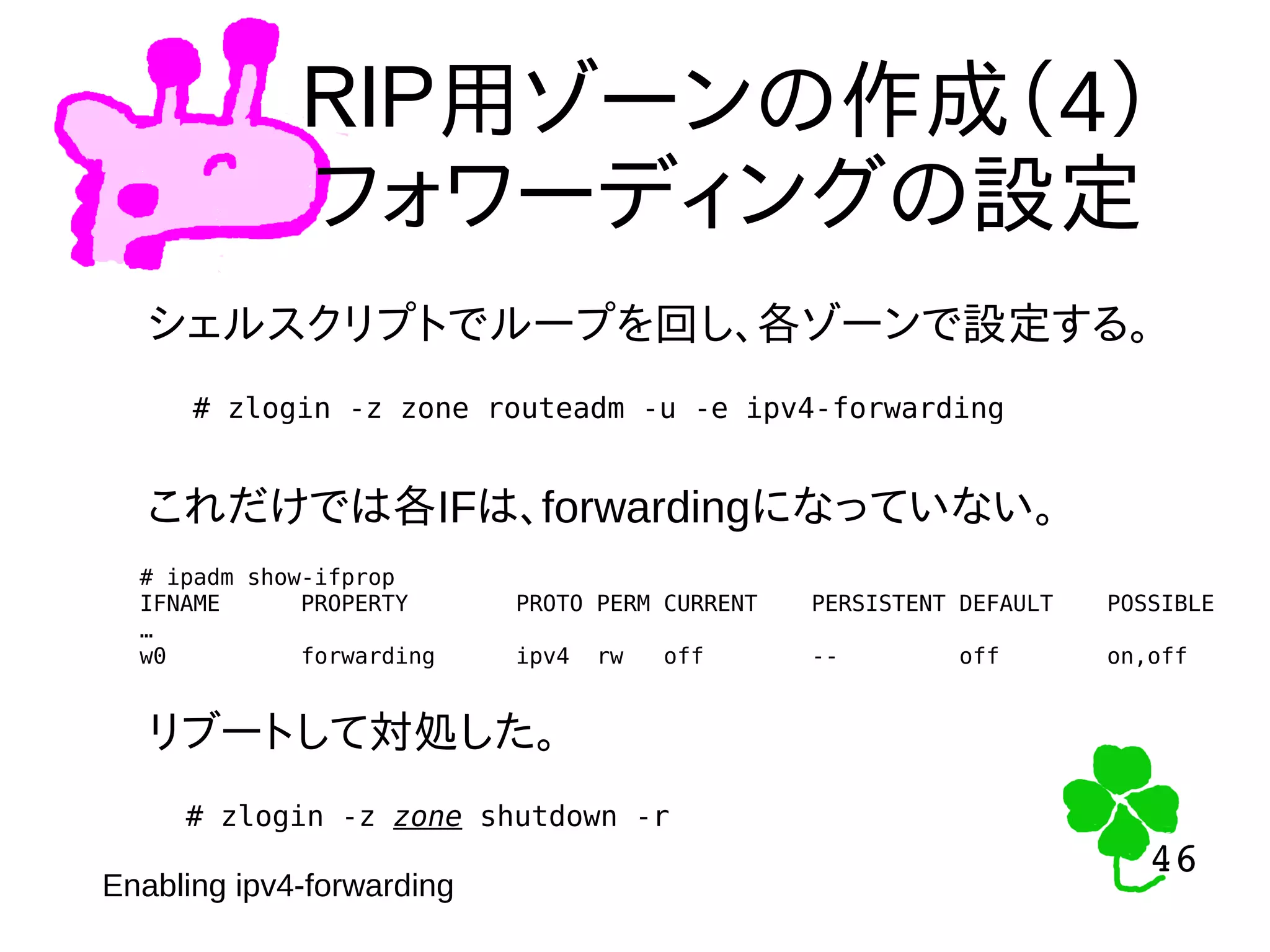46
46
ＲＩＰ用ゾーンの作成（4）
フォワーディングの設定
シェルスクリプトでループを回し、各ゾーンで設定する。
# zlogin -z zone routeadm -u -e ipv4-forwarding
これだけでは各IFは、forwardingになっていない。
# ipadm show-ifprop
IFNAME PROPERTY PROTO PERM CURRENT PERSISTENT DEFAULT POSSIBLE
…
w0 forwarding ipv4 rw off -- off on,off
リブートして対処した。
# zlogin -z zone shutdown -r
Enabling ipv4-forwarding
 