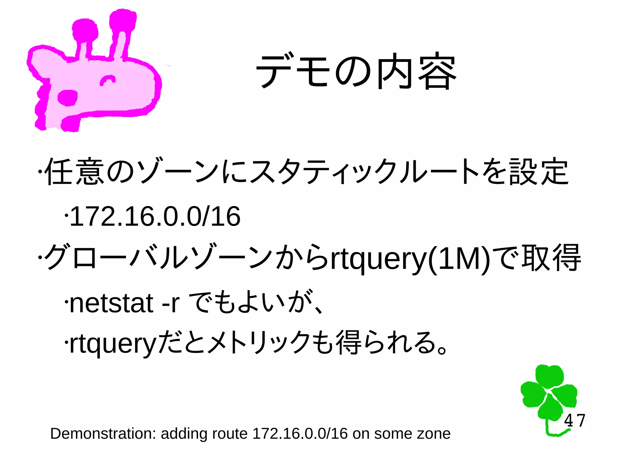 47
47
デモの内容
•任意のゾーンにスタティックルートを設定
•172.16.0.0/16
•グローバルゾーンからrtquery(1M)で取得
•netstat -r でもよいが、
•rtqueryだとメトリックも得られる。
Demonstration: adding route 172.16.0.0/16 on some zone
 
