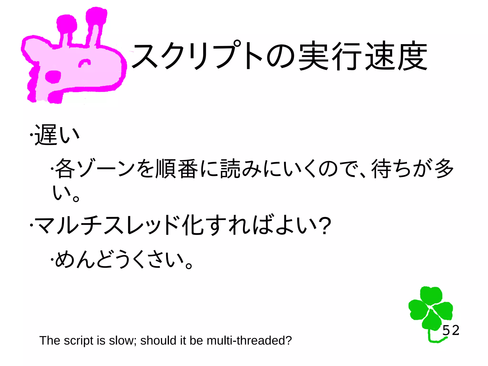 52
52
スクリプトの実行速度
The script is slow; should it be multi-threaded?
•遅い
•各ゾーンを順番に読みにいくので、待ちが多
い。
•マルチスレッド化すればよい?
•めんどうくさい。
 