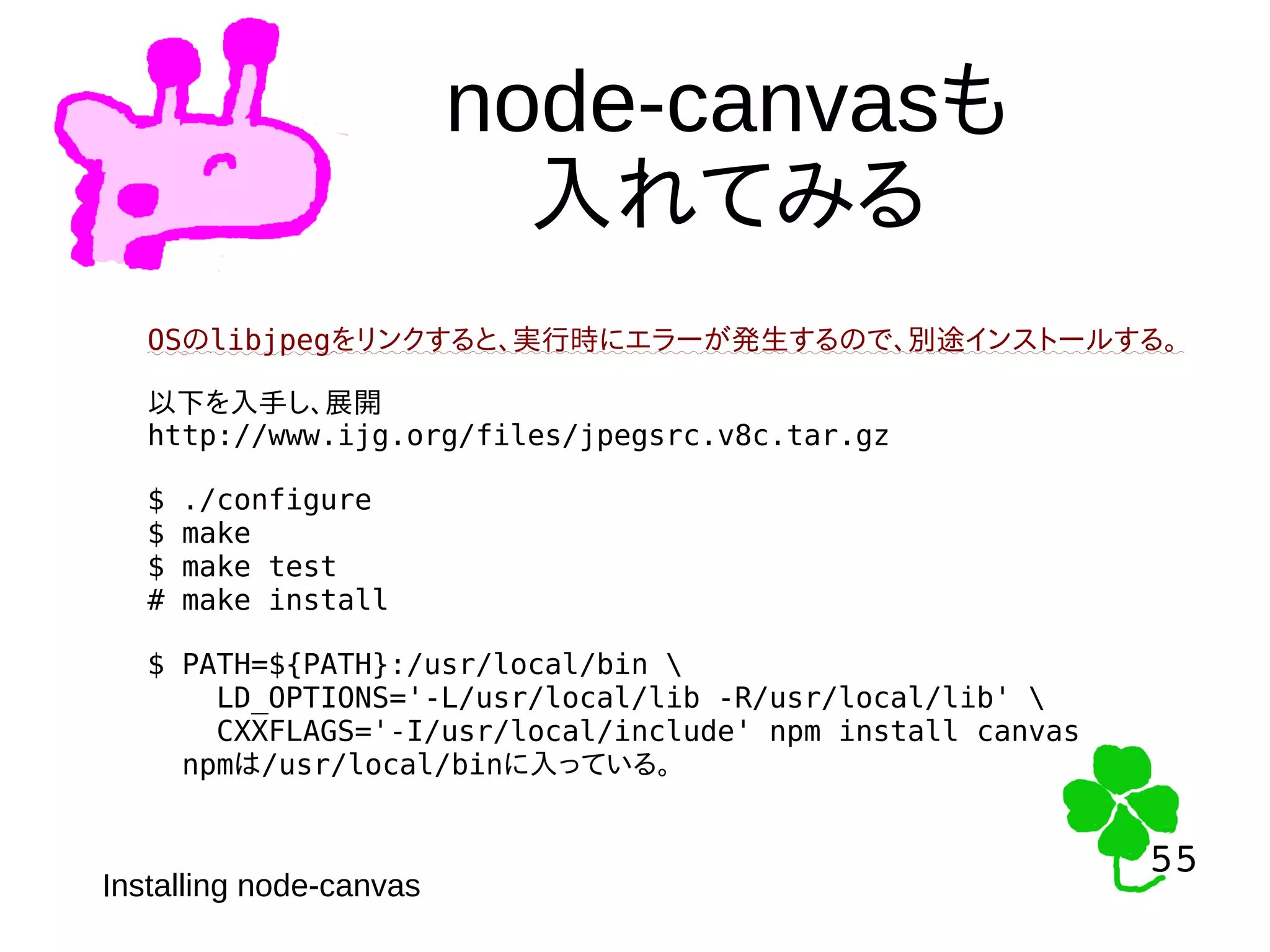 55
55
node-canvasも
入れてみる
Installing node-canvas
OSのlibjpegをリンクすると、実行時にエラーが発生するので、別途インストールする。
以下を入手し、展開
http://www.ijg.org/files/jpegsrc.v8c.tar.gz
$ ./configure
$ make
$ make test
# make install
$ PATH=${PATH}:/usr/local/bin 
LD_OPTIONS='-L/usr/local/lib -R/usr/local/lib' 
CXXFLAGS='-I/usr/local/include' npm install canvas
npmは/usr/local/binに入っている。
 