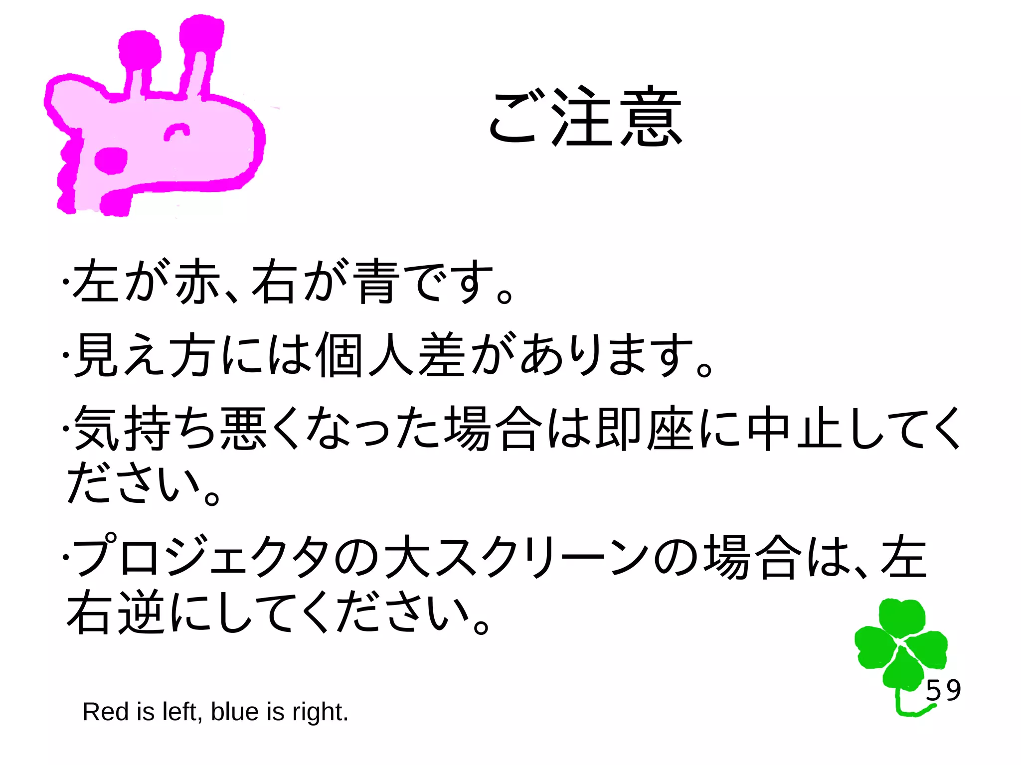 59
59
ご注意
Red is left, blue is right.
•左が赤、右が青です。
•見え方には個人差があります。
•気持ち悪くなった場合は即座に中止してく
ださい。
•プロジェクタの大スクリーンの場合は、左
右逆にしてください。
 