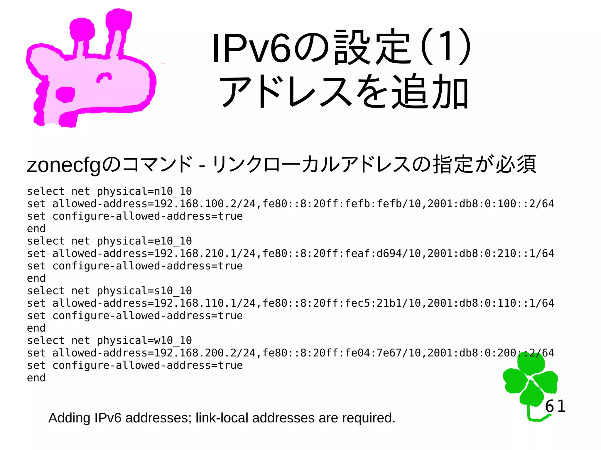 61
61
IPv6の設定（１）
アドレスを追加
select net physical=n10_10
set allowed-address=192.168.100.2/24,fe80::8:20ff:fefb:fefb/10,2001:db8:0:100::2/64
set configure-allowed-address=true
end
select net physical=e10_10
set allowed-address=192.168.210.1/24,fe80::8:20ff:feaf:d694/10,2001:db8:0:210::1/64
set configure-allowed-address=true
end
select net physical=s10_10
set allowed-address=192.168.110.1/24,fe80::8:20ff:fec5:21b1/10,2001:db8:0:110::1/64
set configure-allowed-address=true
end
select net physical=w10_10
set allowed-address=192.168.200.2/24,fe80::8:20ff:fe04:7e67/10,2001:db8:0:200::2/64
set configure-allowed-address=true
end
zonecfgのコマンド - リンクローカルアドレスの指定が必須
Adding IPv6 addresses; link-local addresses are required.
 