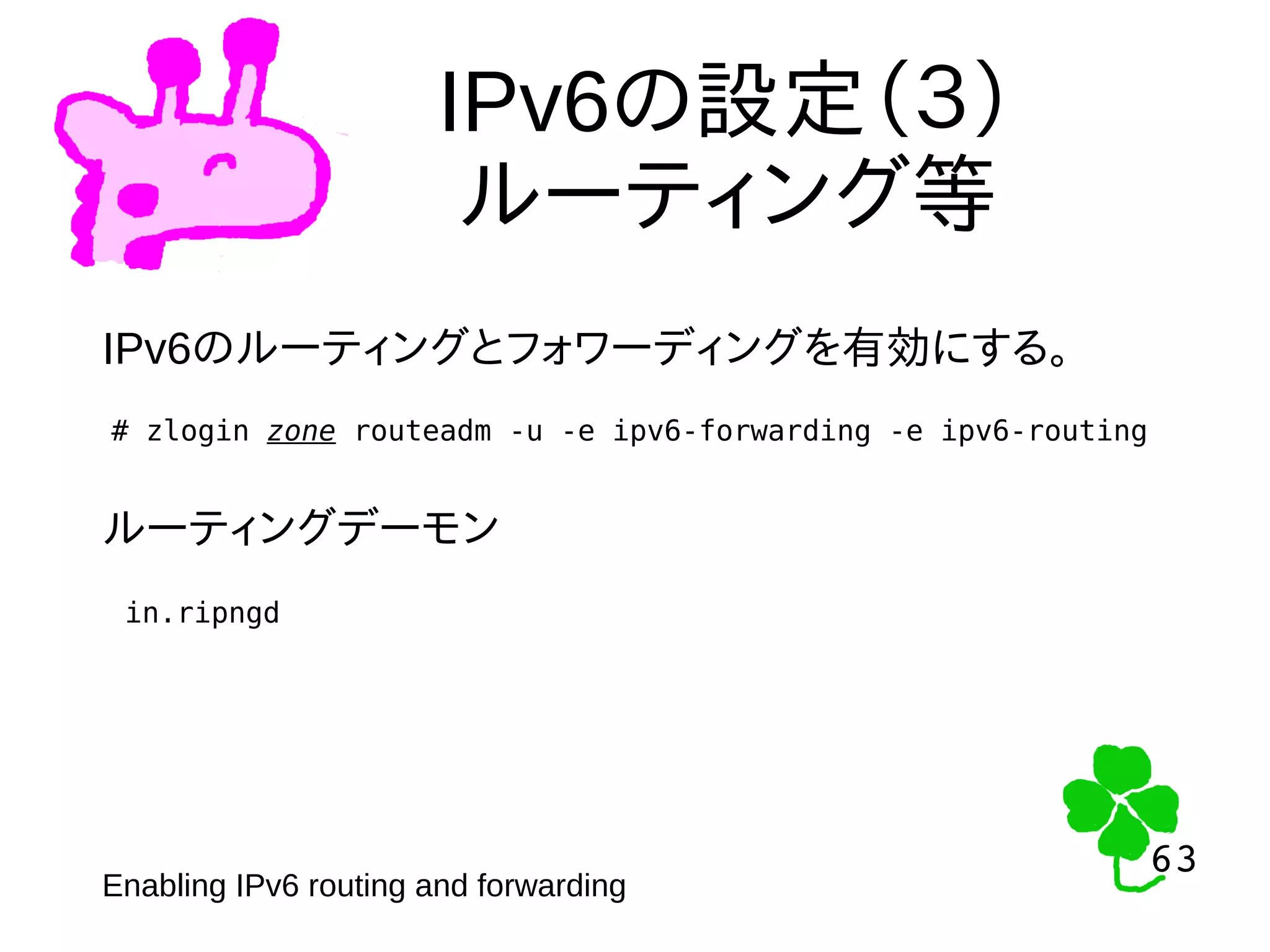63
63
IPv6の設定（３）
ルーティング等
# zlogin zone routeadm -u -e ipv6-forwarding -e ipv6-routing
Enabling IPv6 routing and forwarding
IPv6のルーティングとフォワーディングを有効にする。
ルーティングデーモン
in.ripngd
 