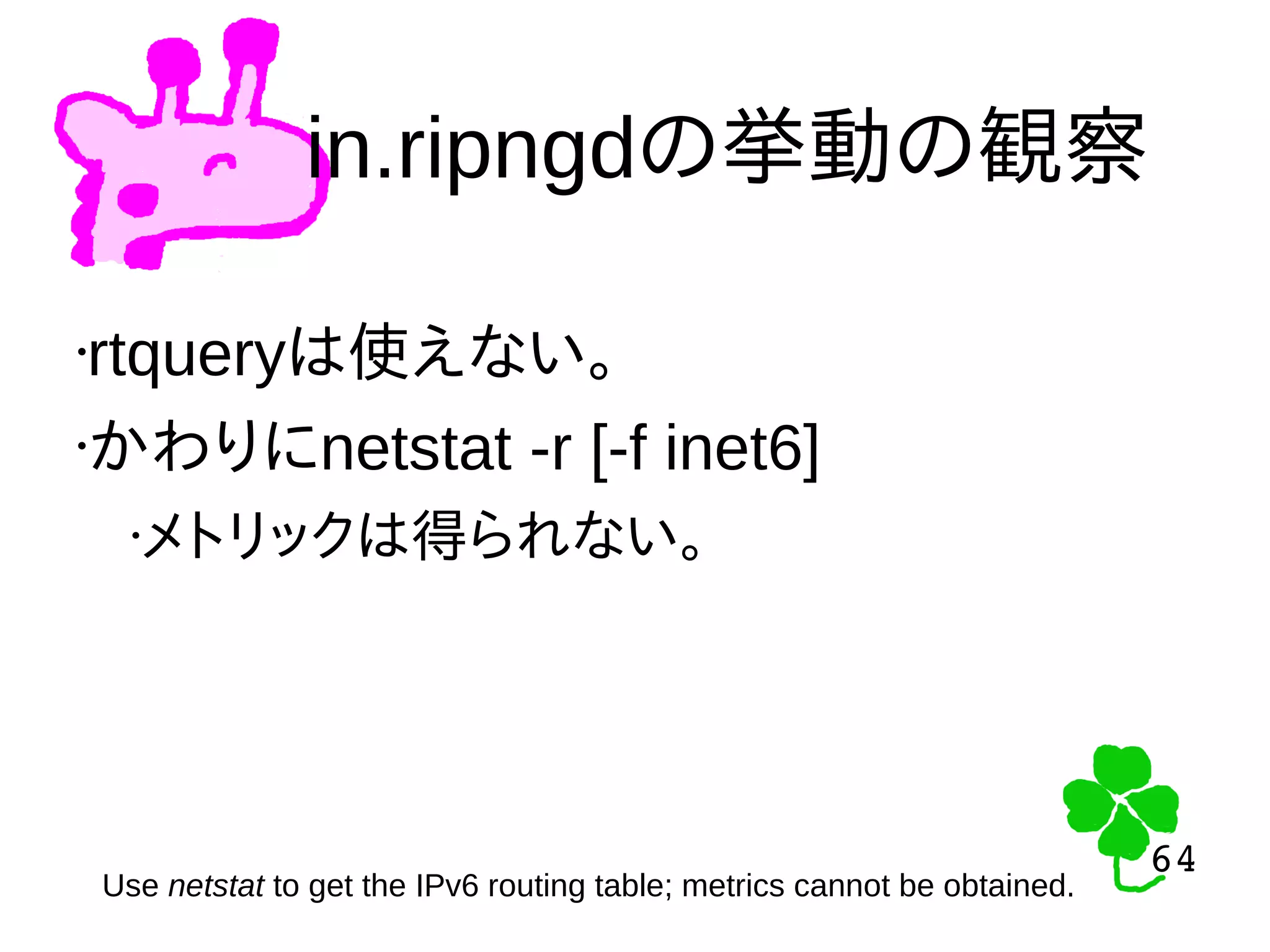 64
64
in.ripngdの挙動の観察
Use netstat to get the IPv6 routing table; metrics cannot be obtained.
•rtqueryは使えない。
•かわりにnetstat -r [-f inet6]
•メトリックは得られない。
 