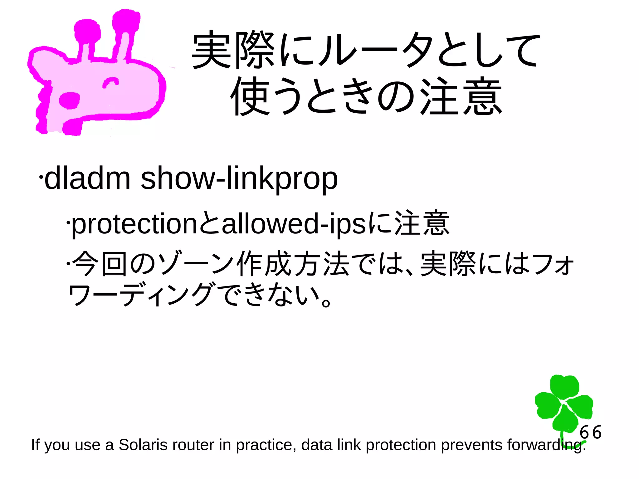 66
66
実際にルータとして
使うときの注意
•dladm show-linkprop
•protectionとallowed-ipsに注意
•今回のゾーン作成方法では、実際にはフォ
ワーディングできない。
If you use a Solaris router in practice, data link protection prevents forwarding.
 
