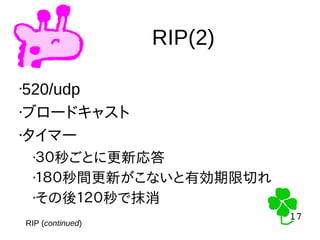 17
17
RIP(2)
RIP (continued)
•520/udp
•ブロードキャスト
•タイマー
•３０秒ごとに更新応答
•１８０秒間更新がこないと有効期限切れ
•その後１２０秒で抹消
 