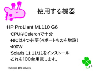 26
26
使用する機器
•HP ProLiant ML110 G6
•CPUはCeleronで十分
•NICは４つ必要（４ポートものを増設）
•400W
•Solaris 11 11/11をインストール
•これを１００台用意します。
Running 100 servers
 