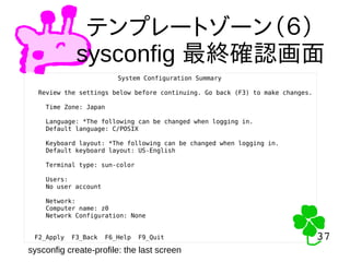 37
37
テンプレートゾーン（６）
sysconfig 最終確認画面
System Configuration Summary
Review the settings below before continuing. Go back (F3) to make changes.
Time Zone: Japan
Language: *The following can be changed when logging in.
Default language: C/POSIX
Keyboard layout: *The following can be changed when logging in.
Default keyboard layout: US-English
Terminal type: sun-color
Users:
No user account
Network:
Computer name: z0
Network Configuration: None
F2_Apply F3_Back F6_Help F9_Quit
sysconfig create-profile: the last screen
 