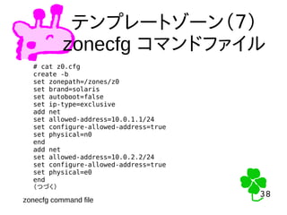 38
38
テンプレートゾーン（７）
zonecfg コマンドファイル
# cat z0.cfg
create -b
set zonepath=/zones/z0
set brand=solaris
set autoboot=false
set ip-type=exclusive
add net
set allowed-address=10.0.1.1/24
set configure-allowed-address=true
set physical=n0
end
add net
set allowed-address=10.0.2.2/24
set configure-allowed-address=true
set physical=e0
end
（つづく）
zonecfg command file
 