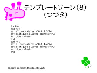 39
39
テンプレートゾーン（８）
（つづき）
（つづき）
add net
set allowed-address=10.0.3.3/24
set configure-allowed-address=true
set physical=s0
end
add net
set allowed-address=10.0.4.4/24
set configure-allowed-address=true
set physical=w0
end
zonecfg command file (continued)
 