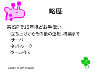 4
4
略歴
•某ISPで15年ほどお手伝い。
•立ち上げからその後の運用、構築まで
•サーバ
•ネットワーク
•ツール作り
Career: an ISP engineer
 