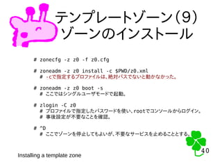 40
40
テンプレートゾーン（９）
ゾーンのインストール
# zonecfg -z z0 -f z0.cfg
# zoneadm -z z0 install -c $PWD/z0.xml
# -cで指定するプロファイルは、絶対パスでないと動かなかった。
# zoneadm -z z0 boot -s
# ここではシングルユーザモードで起動。
# zlogin -C z0
# プロファイルで指定したパスワードを使い、rootでコンソールからログイン。
# 事後設定が不要なことを確認。
# ^D
# ここでゾーンを停止してもよいが、不要なサービスを止めることとする。
Installing a template zone
 