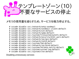 41
41
テンプレートゾーン（１０）
不要なサービスの停止
メモリの使用量を減らすため、サービスを極力停止する。
# svcadm disable svc:/network/smtp:sendmail
# svcadm disable svc:/network/sendmail-client:default
# svcadm disable svc:/network/ssh:default
# svcadm disable svc:/network/ipmp:default
# svcadm disable svc:/system/filesystem/autofs:default
# svcadm disable svc:/network/security/ktkt_warn:default
# svcadm disable svc:/network/rpc/gss:default
# svcadm disable svc:/network/inetd:default
# svcadm disable svc:/system/fmd:default
# svcadm disable svc:/network/rpc/bind:default
# svcadm disable svc:/system/fm/smtp-notify:default
# svcadm disable svc:/system/system-log:default
# svcadm disable svc:/system/cron:default
Disabling unnecessary services
 