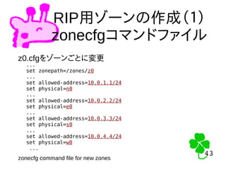 43
43
RIP用ゾーンの作成（１）
zonecfgコマンドファイル
z0.cfgをゾーンごとに変更
...
set zonepath=/zones/z0
...
set allowed-address=10.0.1.1/24
set physical=n0
...
set allowed-address=10.0.2.2/24
set physical=e0
...
set allowed-address=10.0.3.3/24
set physical=s0
...
set allowed-address=10.0.4.4/24
set physical=w0
...
zonecfg command file for new zones
 